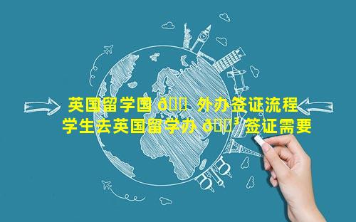英国留学国 🐠 外办签证流程 学生去英国留学办 🐳 签证需要多少钱